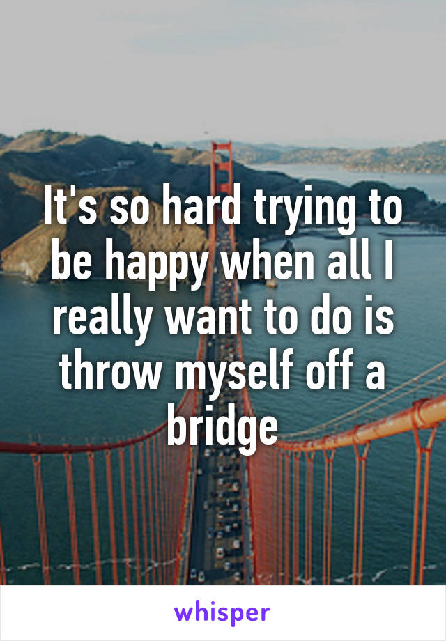 It's so hard trying to be happy when all I really want to do is throw myself off a bridge