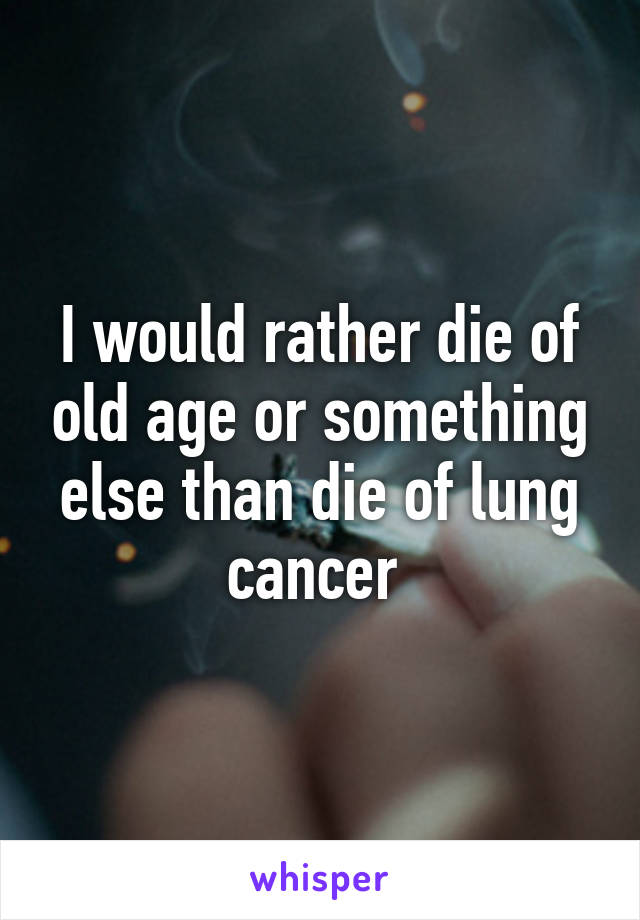 I would rather die of old age or something else than die of lung cancer 