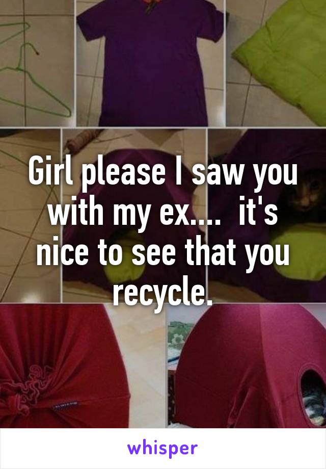 Girl please I saw you with my ex....  it's nice to see that you recycle.