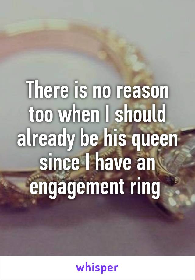 There is no reason too when I should already be his queen since I have an engagement ring 