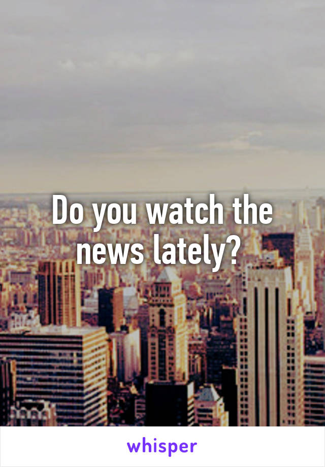 Do you watch the news lately? 