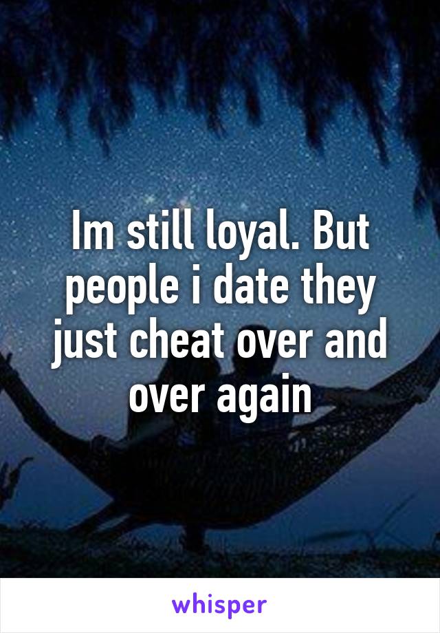 Im still loyal. But people i date they just cheat over and over again