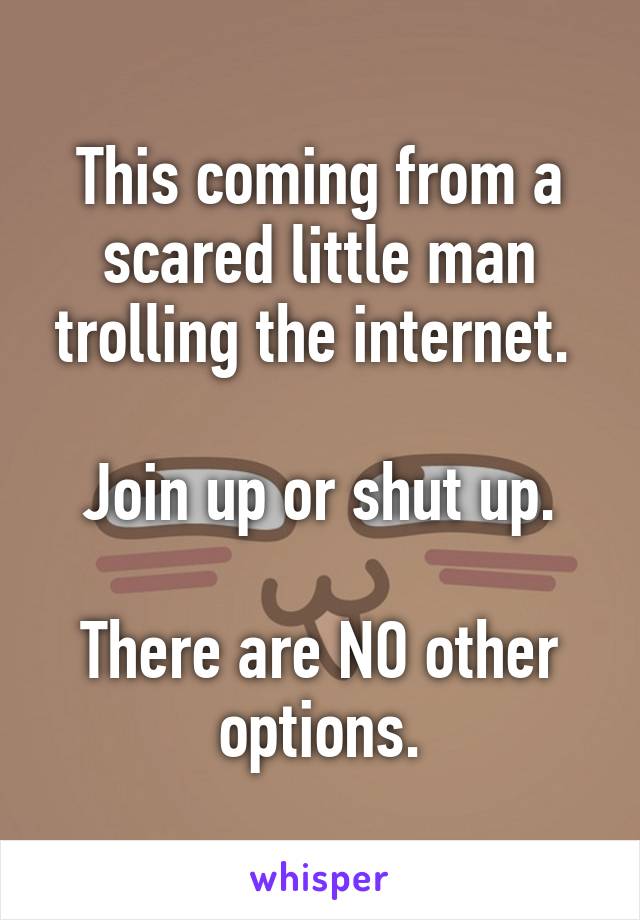 This coming from a scared little man trolling the internet. 

Join up or shut up.

There are NO other options.