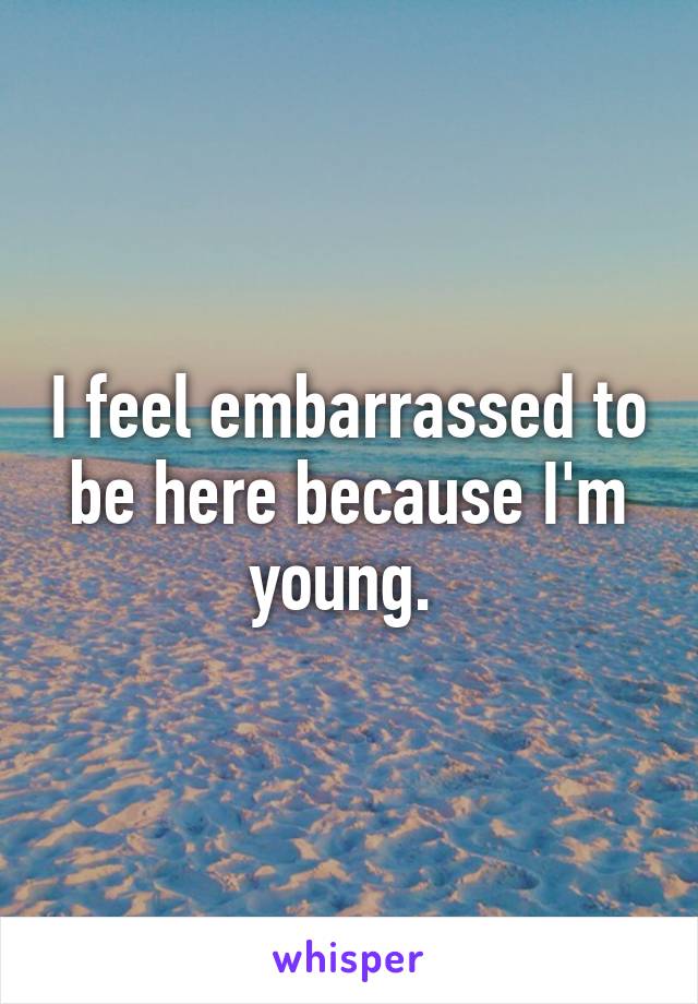 I feel embarrassed to be here because I'm young. 