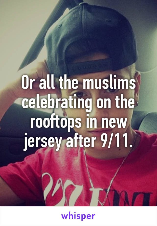 Or all the muslims celebrating on the rooftops in new jersey after 9/11.