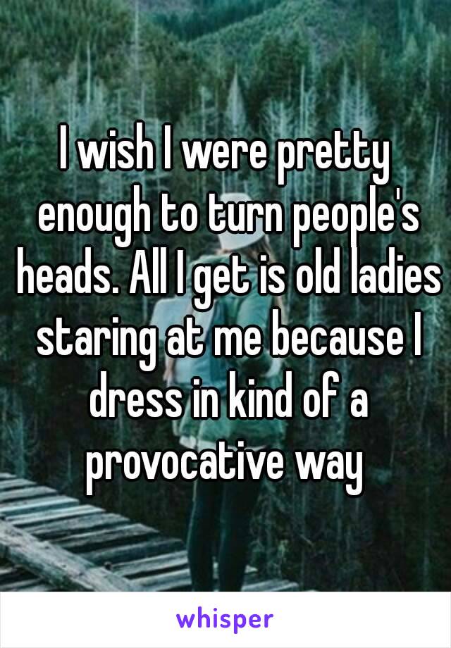 I wish I were pretty enough to turn people's heads. All I get is old ladies staring at me because I dress in kind of a provocative way 
