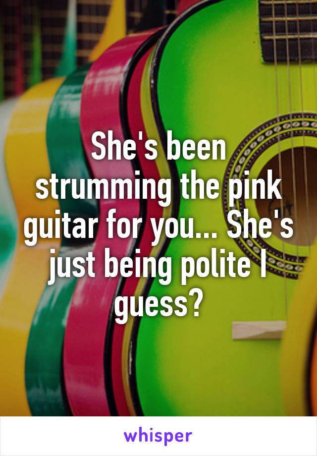 She's been strumming the pink guitar for you... She's just being polite I guess?