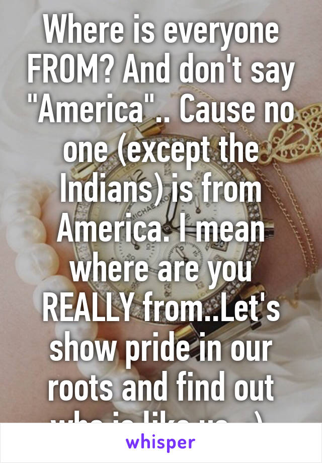 Where is everyone FROM? And don't say "America".. Cause no one (except the Indians) is from America. I mean where are you REALLY from..Let's show pride in our roots and find out who is like us. :) 