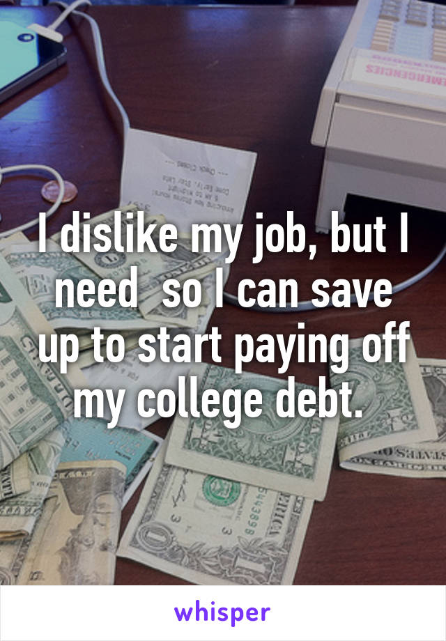 I dislike my job, but I need  so I can save up to start paying off my college debt. 
