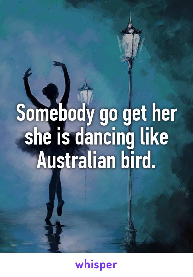 Somebody go get her she is dancing like Australian bird.