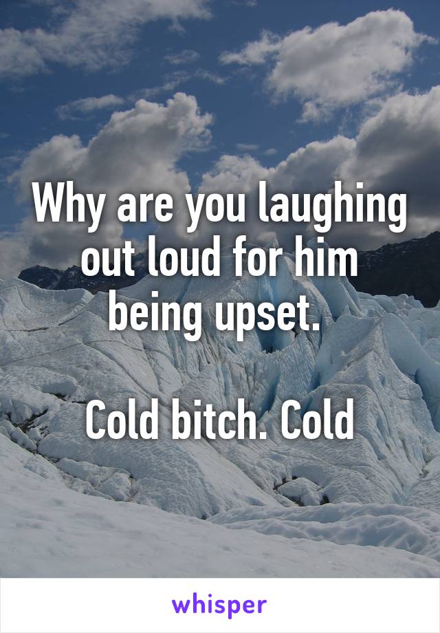 Why are you laughing out loud for him being upset. 

Cold bitch. Cold