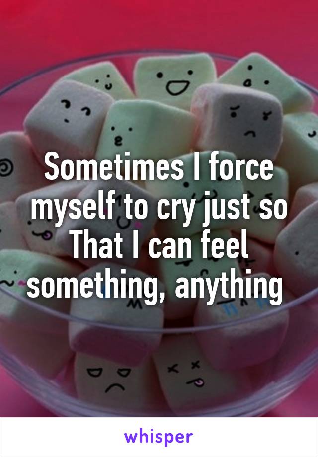 Sometimes I force myself to cry just so That I can feel something, anything 