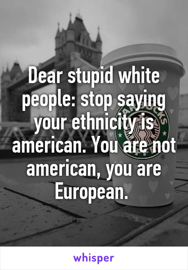 Dear stupid white people: stop saying your ethnicity is american. You are not american, you are European. 