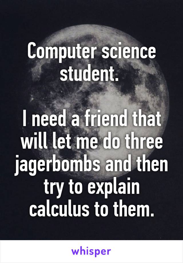 Computer science student. 

I need a friend that will let me do three jagerbombs and then try to explain calculus to them.