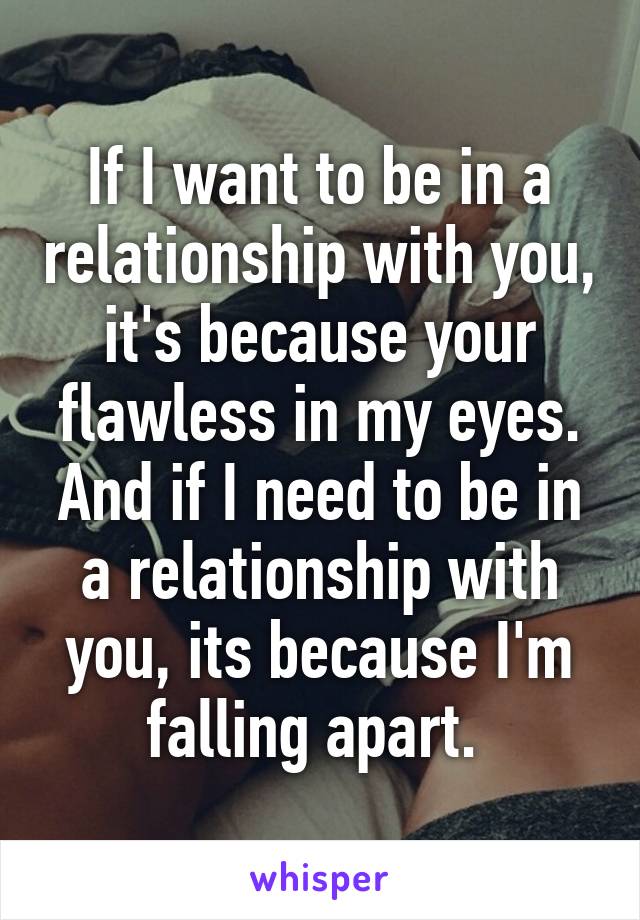 If I want to be in a relationship with you, it's because your flawless in my eyes. And if I need to be in a relationship with you, its because I'm falling apart. 