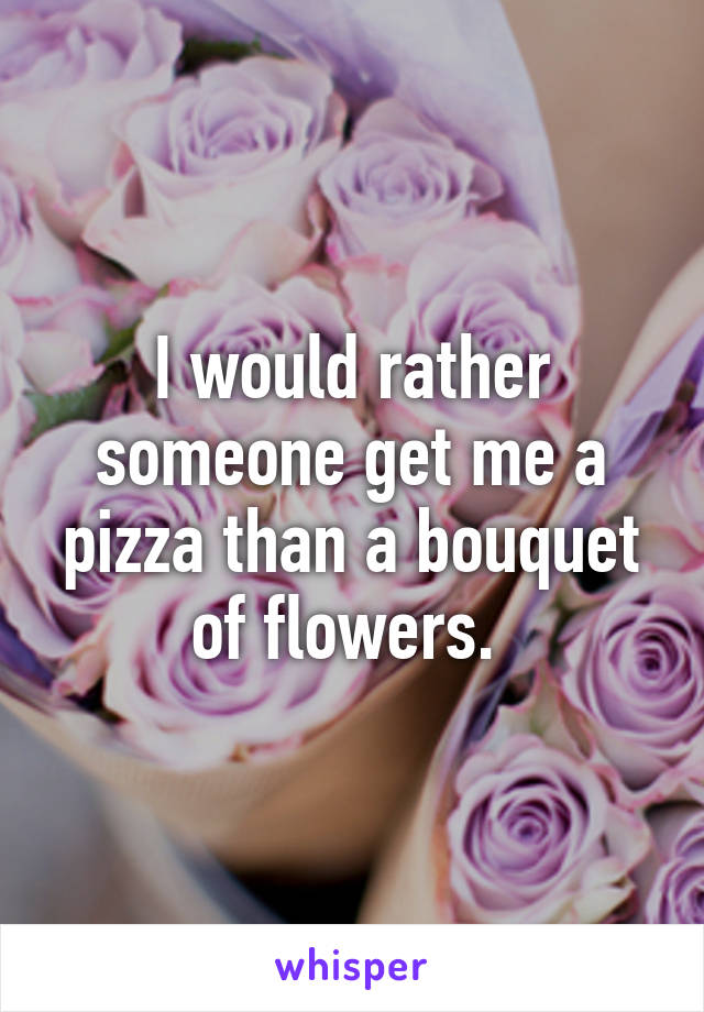 I would rather someone get me a pizza than a bouquet of flowers. 