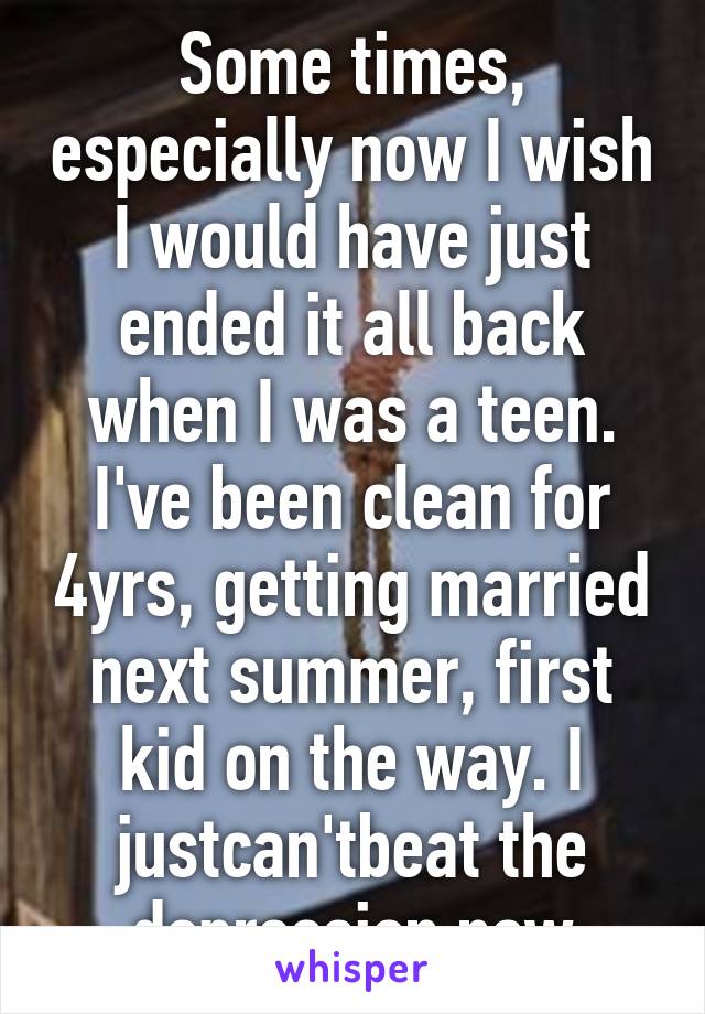 Some times, especially now I wish I would have just ended it all back when I was a teen. I've been clean for 4yrs, getting married next summer, first kid on the way. I justcan'tbeat the depression now