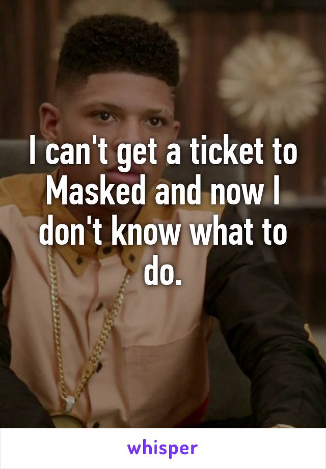 I can't get a ticket to Masked and now I don't know what to do.
