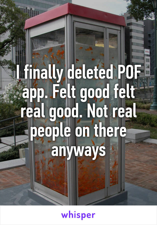 I finally deleted POF app. Felt good felt real good. Not real people on there anyways