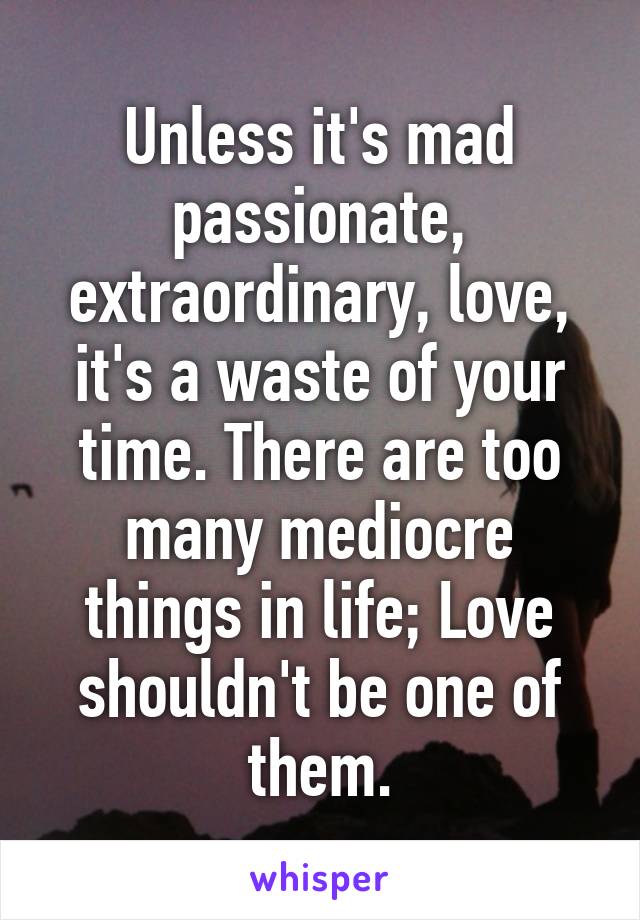 Unless it's mad passionate, extraordinary, love, it's a waste of your time. There are too many mediocre things in life; Love shouldn't be one of them.
