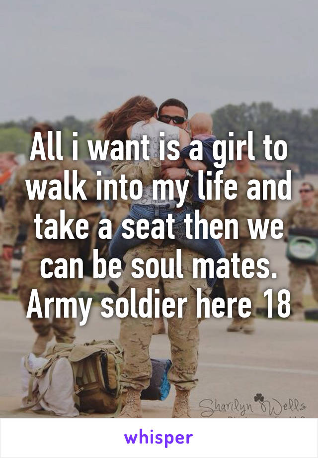 All i want is a girl to walk into my life and take a seat then we can be soul mates. Army soldier here 18