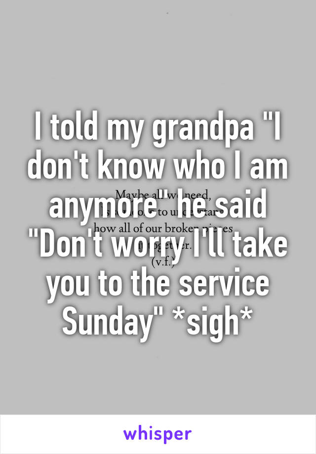 I told my grandpa "I don't know who I am anymore" he said "Don't worry I'll take you to the service Sunday" *sigh*