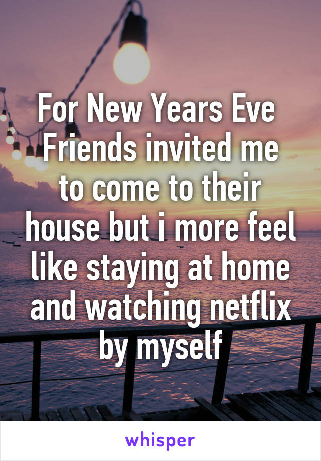For New Years Eve 
Friends invited me to come to their house but i more feel like staying at home and watching netflix by myself