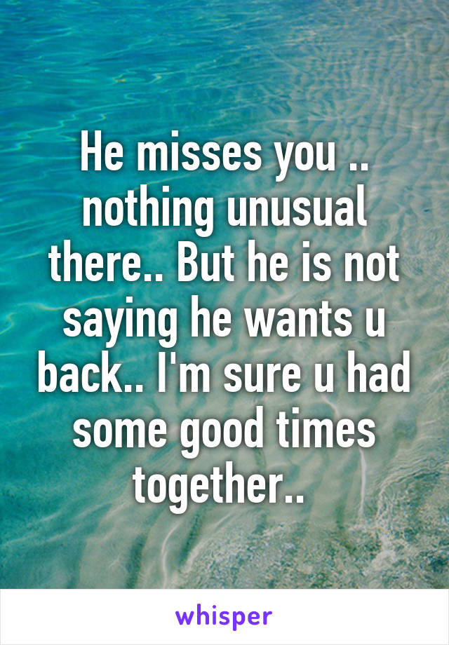 He misses you .. nothing unusual there.. But he is not saying he wants u back.. I'm sure u had some good times together.. 