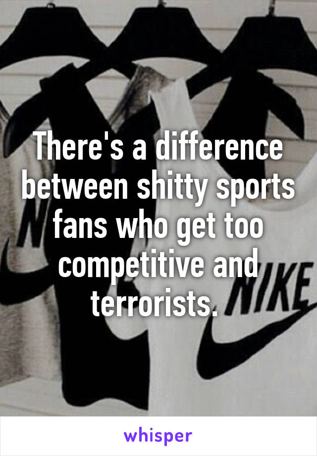 There's a difference between shitty sports fans who get too competitive and terrorists. 