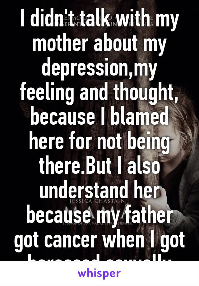 I didn't talk with my mother about my depression,my feeling and thought, because I blamed here for not being there.But I also understand her because my father got cancer when I got harassed sexually