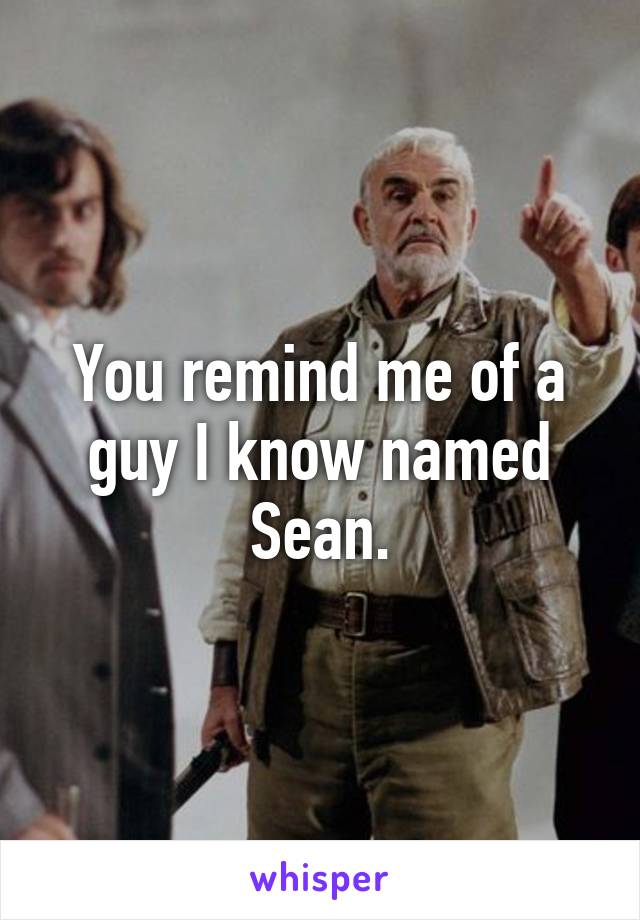 You remind me of a guy I know named Sean.