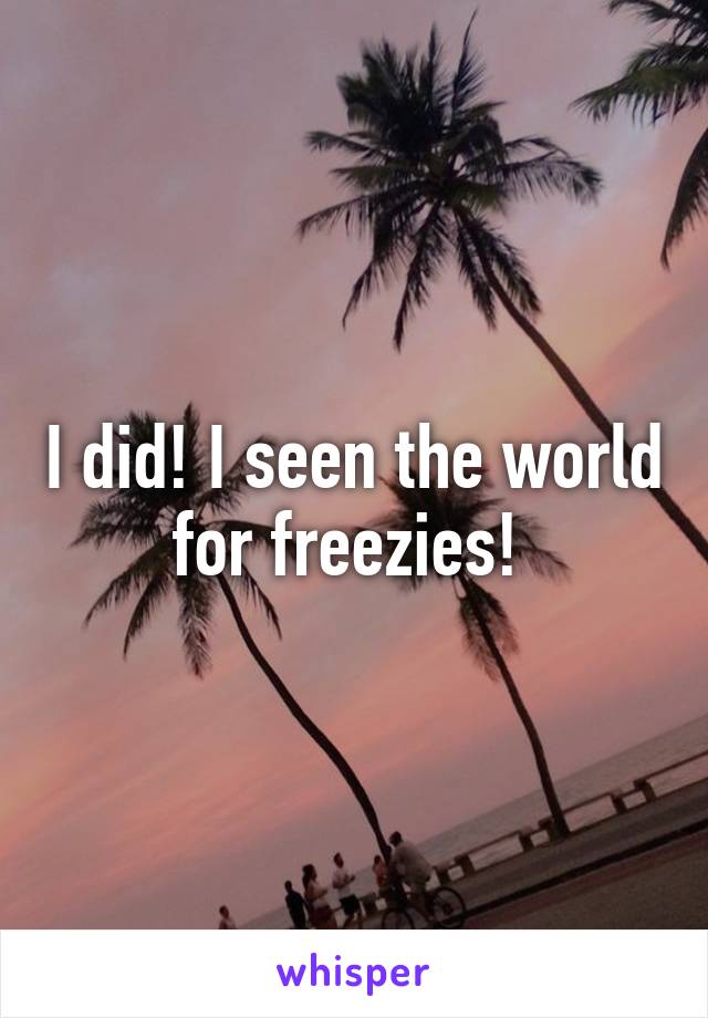 I did! I seen the world for freezies! 