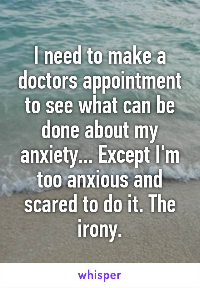 I need to make a doctors appointment to see what can be done about my anxiety... Except I'm too anxious and scared to do it. The irony.