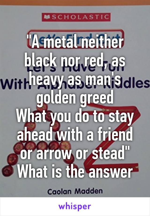 "A metal neither black nor red, as heavy as man's golden greed
What you do to stay ahead with a friend or arrow or stead" What is the answer