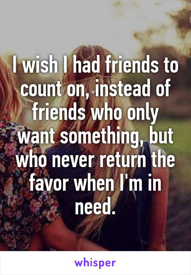 I wish I had friends to count on, instead of friends who only want something, but who never return the favor when I'm in need.