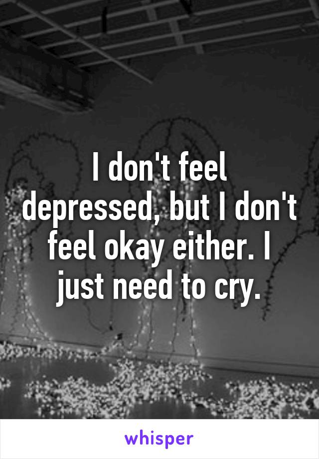I don't feel depressed, but I don't feel okay either. I just need to cry.