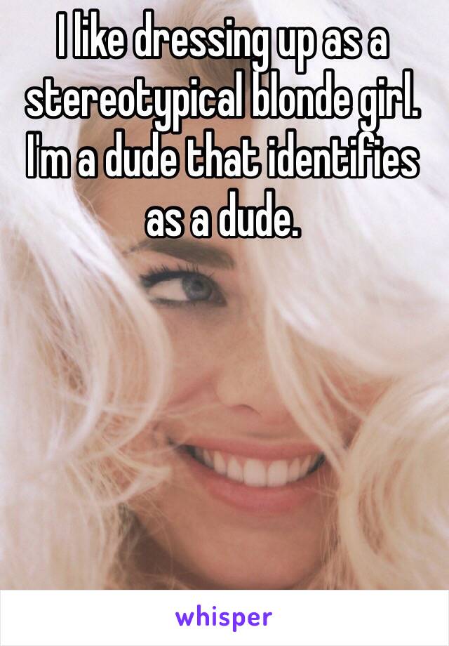I like dressing up as a stereotypical blonde girl.
I'm a dude that identifies as a dude.