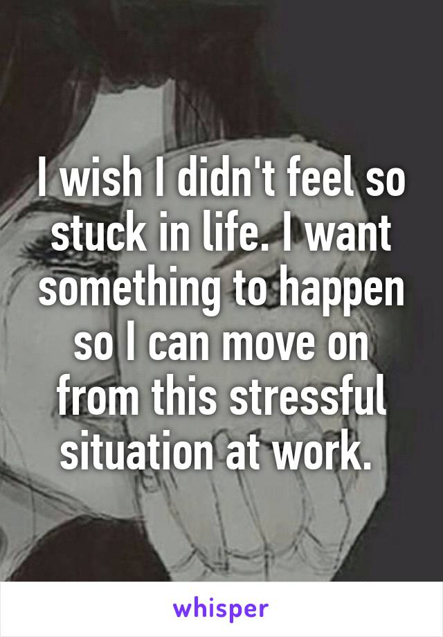 I wish I didn't feel so stuck in life. I want something to happen so I can move on from this stressful situation at work. 