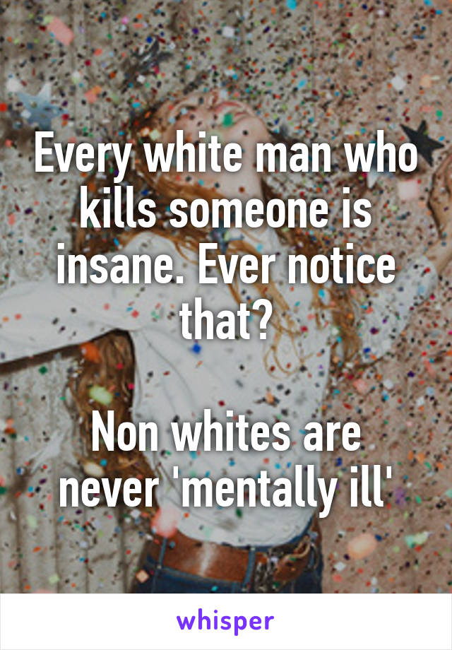 Every white man who kills someone is insane. Ever notice that?

Non whites are never 'mentally ill'