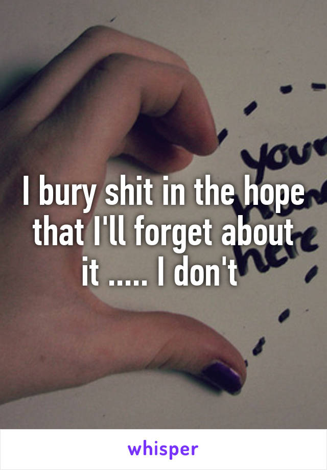 I bury shit in the hope that I'll forget about it ..... I don't 