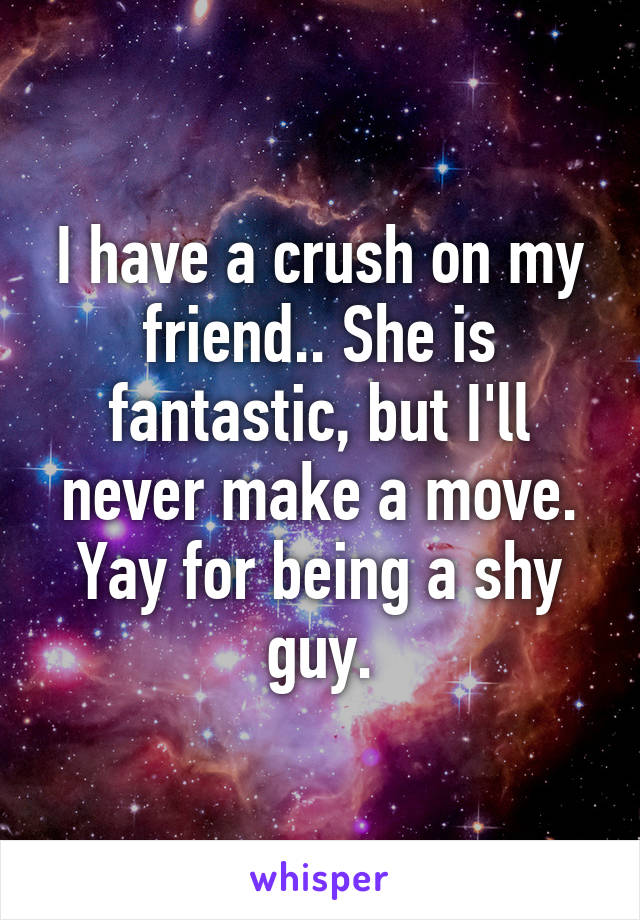 I have a crush on my friend.. She is fantastic, but I'll never make a move. Yay for being a shy guy.