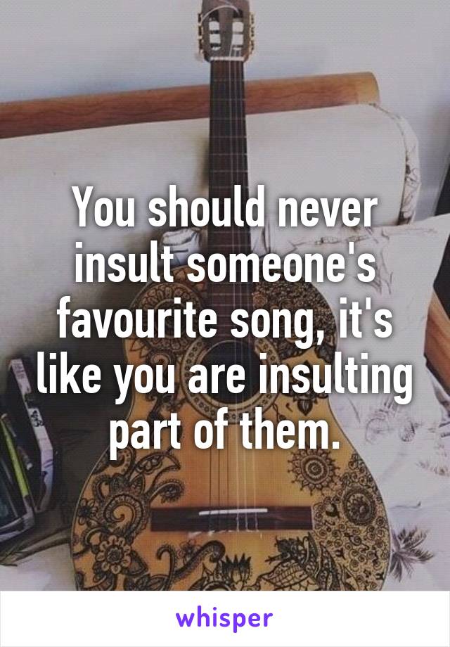 You should never insult someone's favourite song, it's like you are insulting part of them.