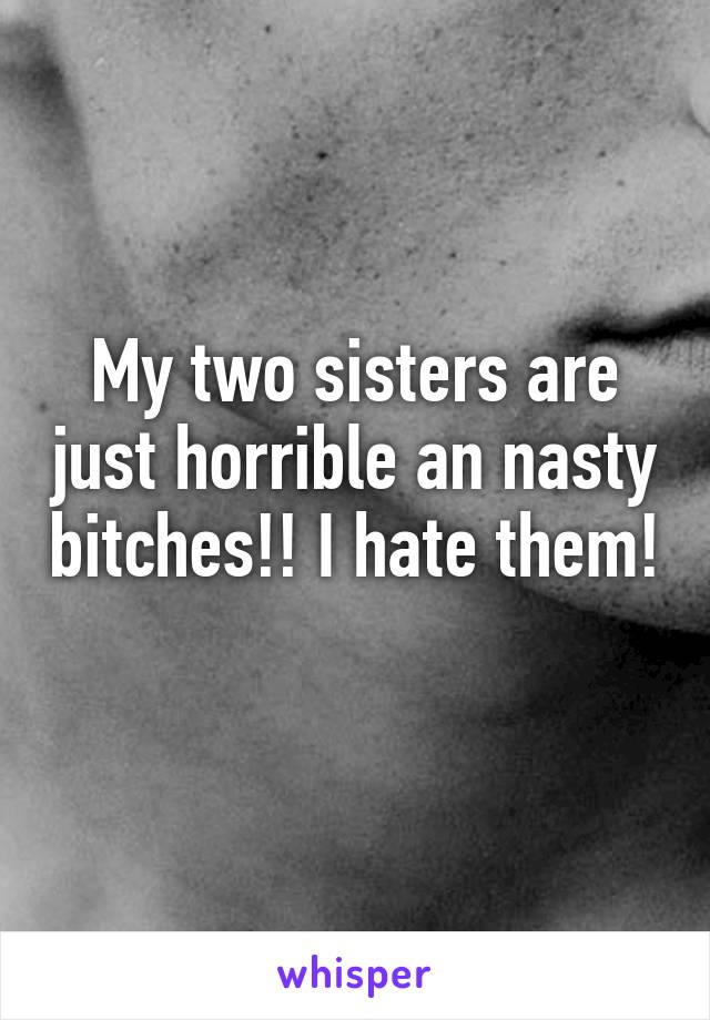 My two sisters are just horrible an nasty bitches!! I hate them! 