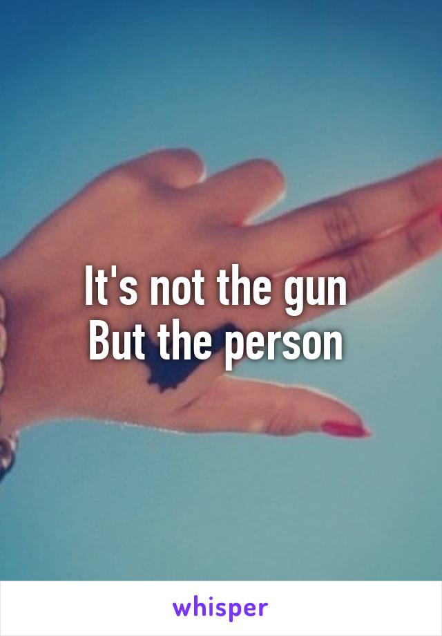 It's not the gun 
But the person 