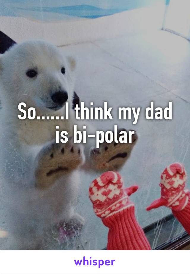 So......I think my dad is bi-polar
