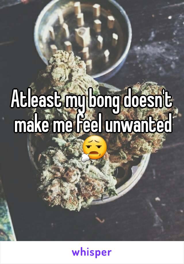 Atleast my bong doesn't make me feel unwanted 😧