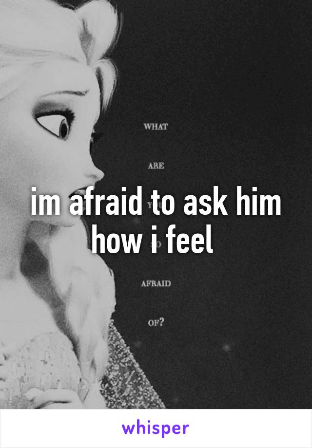 im afraid to ask him how i feel 