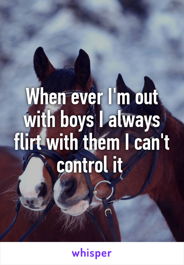When ever I'm out with boys I always flirt with them I can't control it 