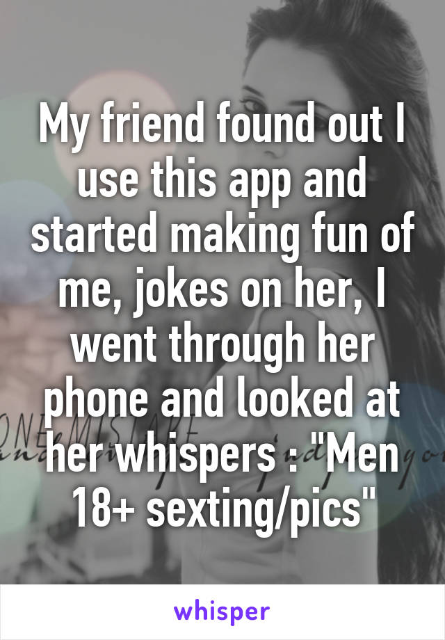 My friend found out I use this app and started making fun of me, jokes on her, I went through her phone and looked at her whispers : "Men 18+ sexting/pics"