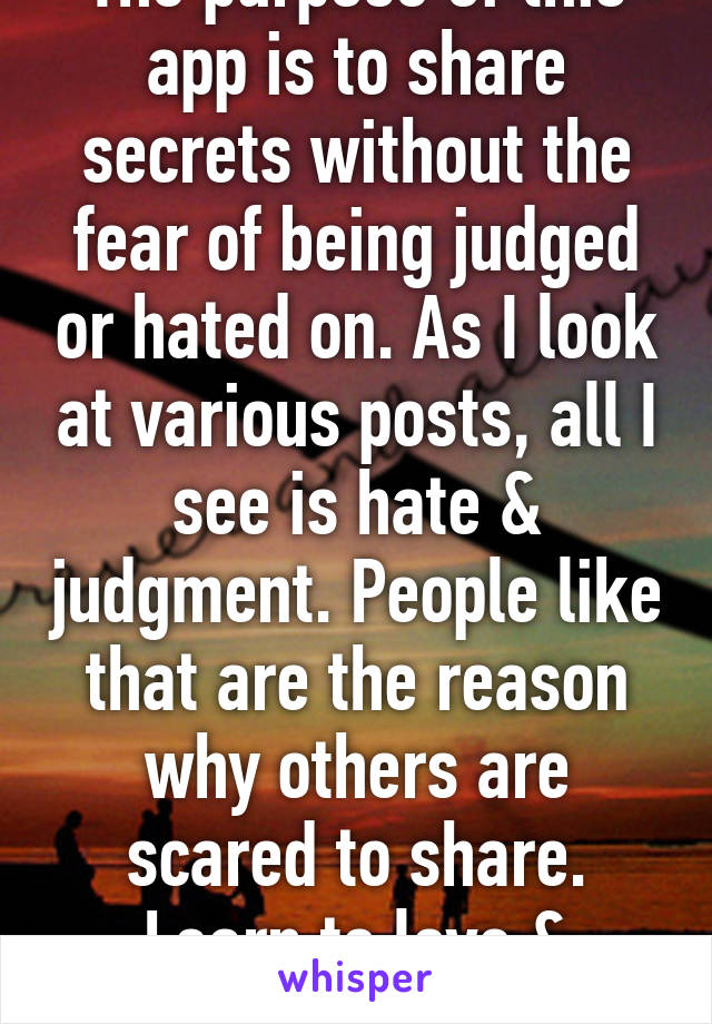The purpose of this app is to share secrets without the fear of being judged or hated on. As I look at various posts, all I see is hate & judgment. People like that are the reason why others are scared to share. Learn to love & accept